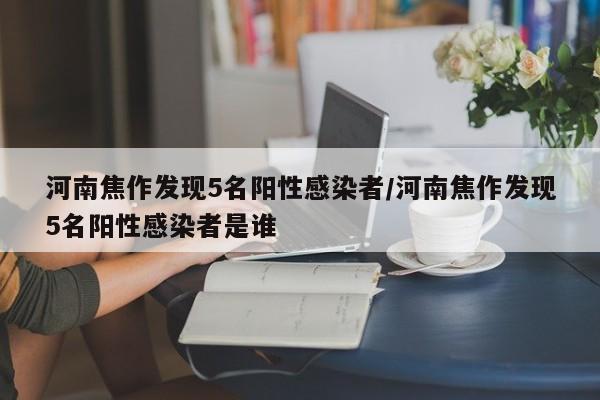 河南焦作发现5名阳性感染者/河南焦作发现5名阳性感染者是谁