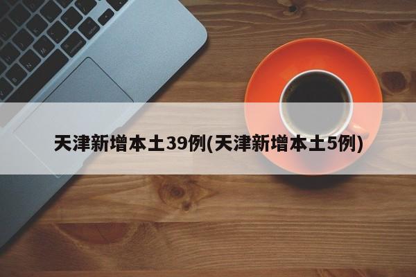 天津新增本土39例(天津新增本土5例)