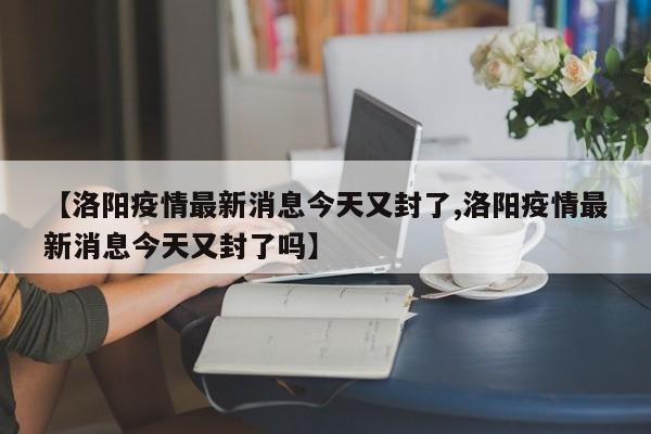 【洛阳疫情最新消息今天又封了,洛阳疫情最新消息今天又封了吗】