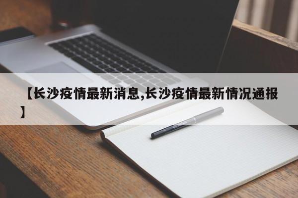 【长沙疫情最新消息,长沙疫情最新情况通报】