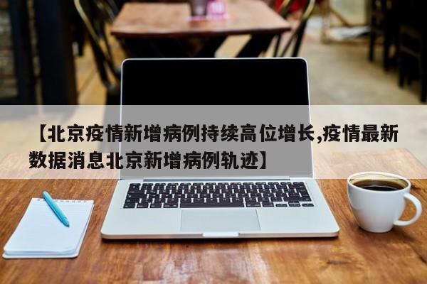 【北京疫情新增病例持续高位增长,疫情最新数据消息北京新增病例轨迹】