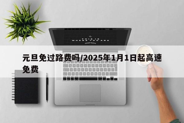 元旦免过路费吗/2025年1月1日起高速免费