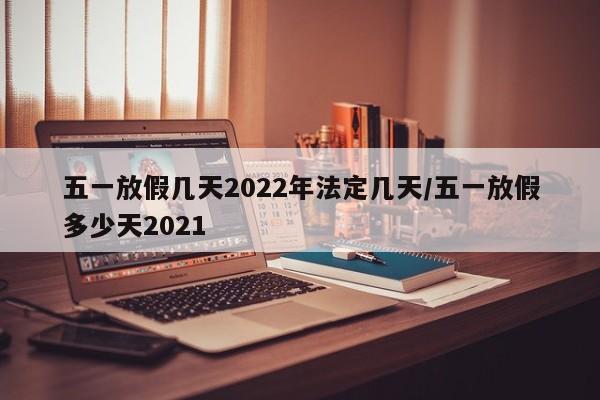 五一放假几天2022年法定几天/五一放假多少天2021