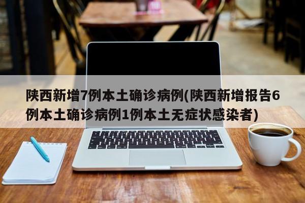 陕西新增7例本土确诊病例(陕西新增报告6例本土确诊病例1例本土无症状感染者)