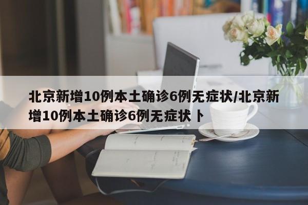 北京新增10例本土确诊6例无症状/北京新增10例本土确诊6例无症状卜