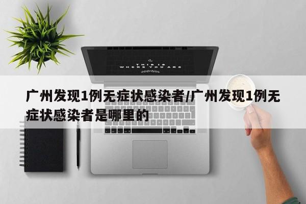 广州发现1例无症状感染者/广州发现1例无症状感染者是哪里的