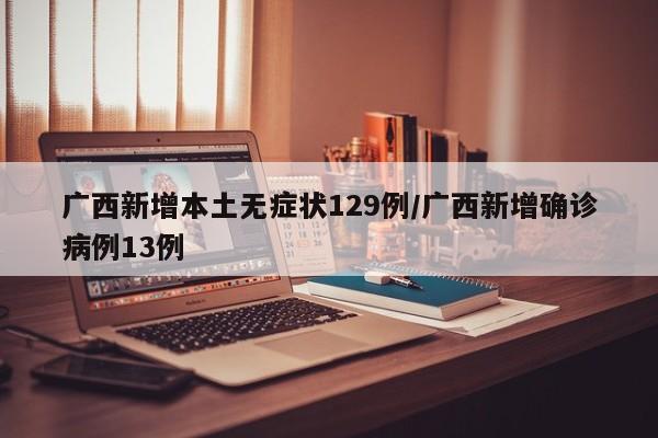 广西新增本土无症状129例/广西新增确诊病例13例