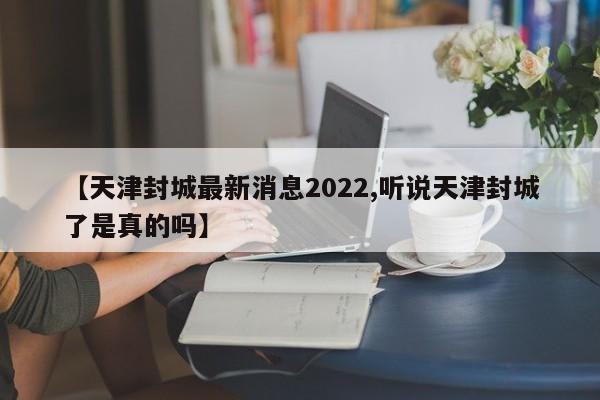 【天津封城最新消息2022,听说天津封城了是真的吗】