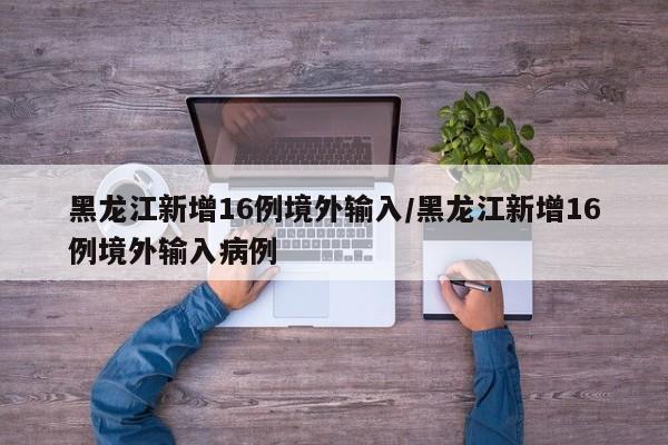 黑龙江新增16例境外输入/黑龙江新增16例境外输入病例