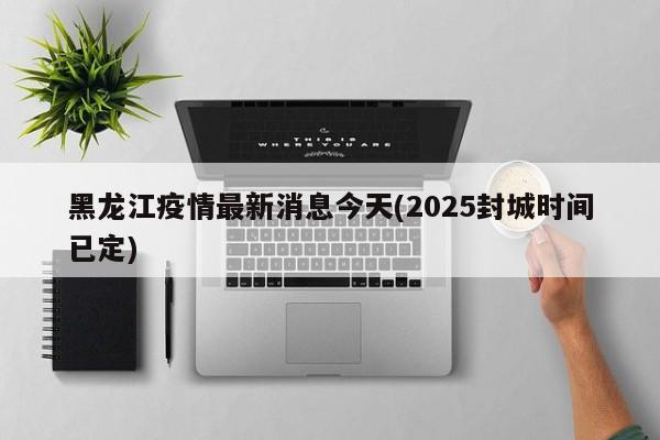 黑龙江疫情最新消息今天(2025封城时间已定)