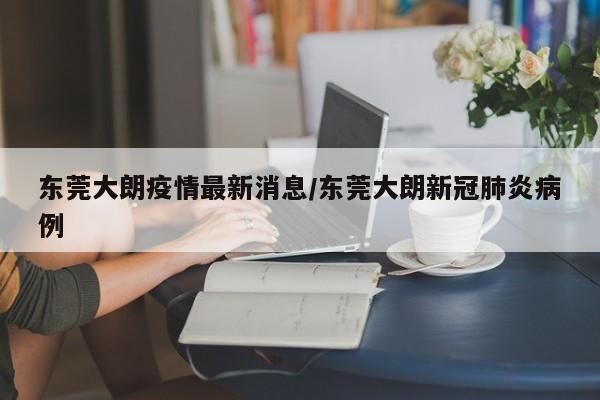 东莞大朗疫情最新消息/东莞大朗新冠肺炎病例