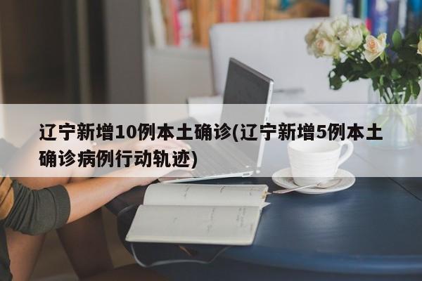 辽宁新增10例本土确诊(辽宁新增5例本土确诊病例行动轨迹)