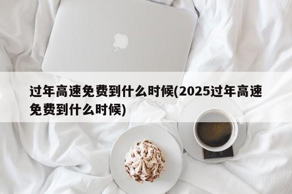 过年高速免费到什么时候(2025过年高速免费到什么时候)