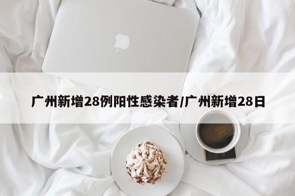 广州新增28例阳性感染者/广州新增28日