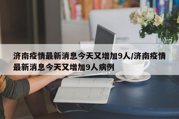 济南疫情最新消息今天又增加9人/济南疫情最新消息今天又增加9人病例