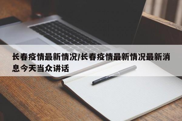 长春疫情最新情况/长春疫情最新情况最新消息今天当众讲话