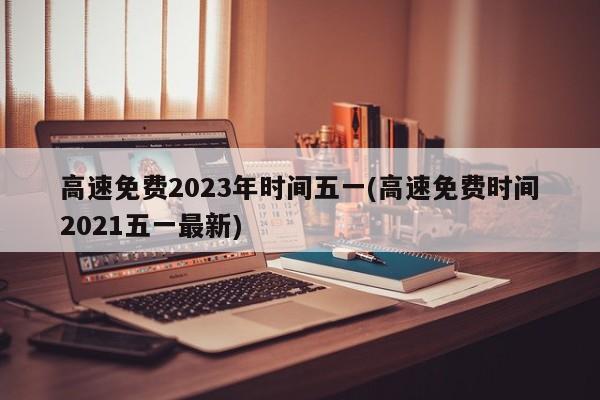 高速免费2023年时间五一(高速免费时间2021五一最新)