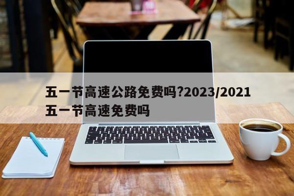 五一节高速公路免费吗?2023/2021五一节高速免费吗