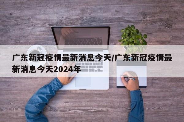 广东新冠疫情最新消息今天/广东新冠疫情最新消息今天2024年