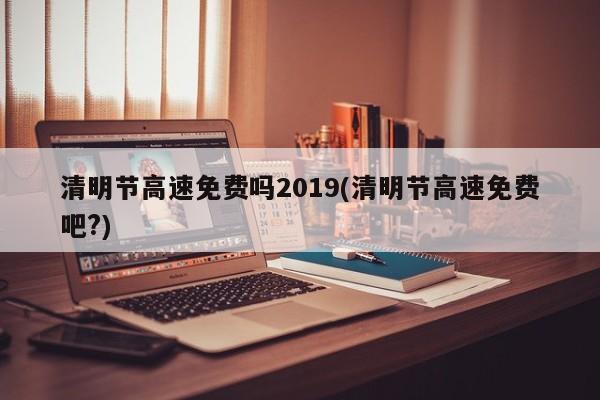 清明节高速免费吗2019(清明节高速免费吧?)