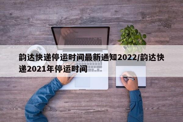 韵达快递停运时间最新通知2022/韵达快递2021年停运时间