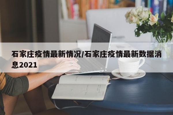 石家庄疫情最新情况/石家庄疫情最新数据消息2021