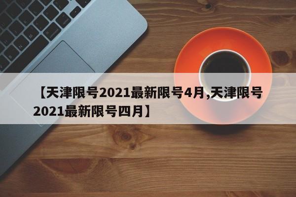 【天津限号2021最新限号4月,天津限号2021最新限号四月】