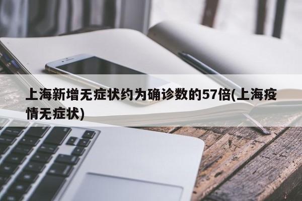 上海新增无症状约为确诊数的57倍(上海疫情无症状)