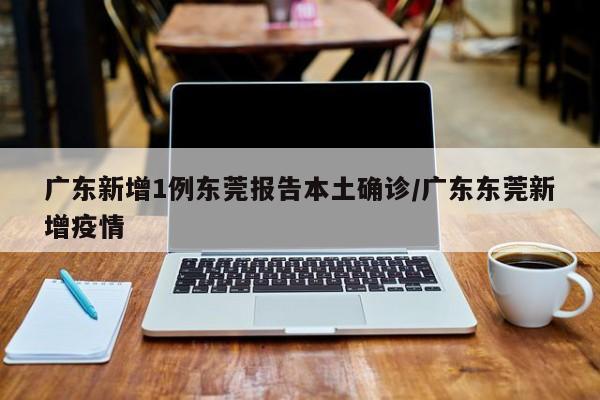 广东新增1例东莞报告本土确诊/广东东莞新增疫情