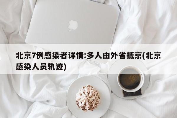 北京7例感染者详情:多人由外省抵京(北京感染人员轨迹)