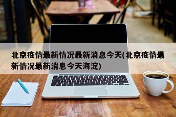 北京疫情最新情况最新消息今天(北京疫情最新情况最新消息今天海淀)