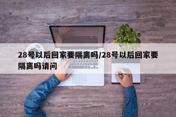 28号以后回家要隔离吗/28号以后回家要隔离吗请问