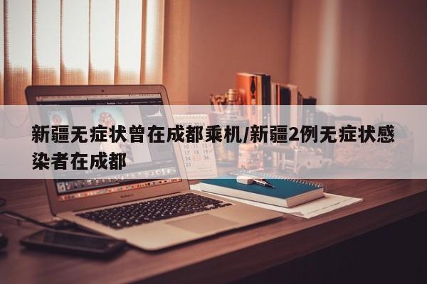 新疆无症状曾在成都乘机/新疆2例无症状感染者在成都