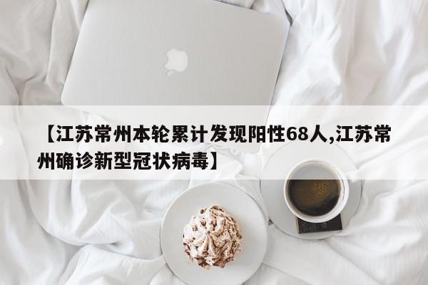 【江苏常州本轮累计发现阳性68人,江苏常州确诊新型冠状病毒】