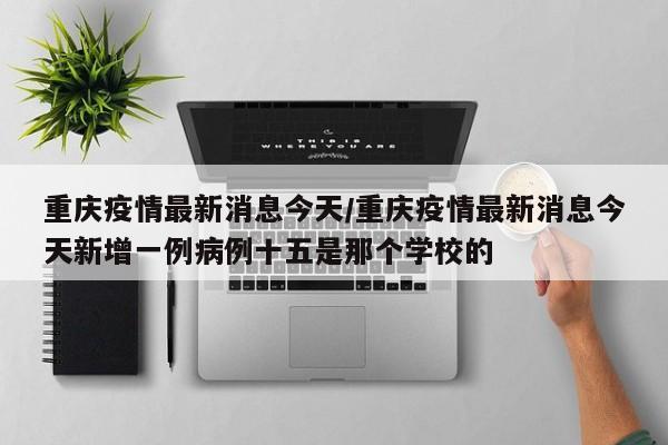 重庆疫情最新消息今天/重庆疫情最新消息今天新增一例病例十五是那个学校的