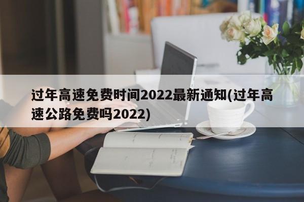 过年高速免费时间2022最新通知(过年高速公路免费吗2022)