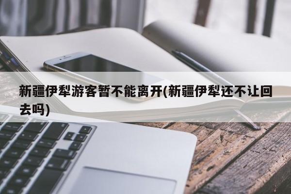 新疆伊犁游客暂不能离开(新疆伊犁还不让回去吗)