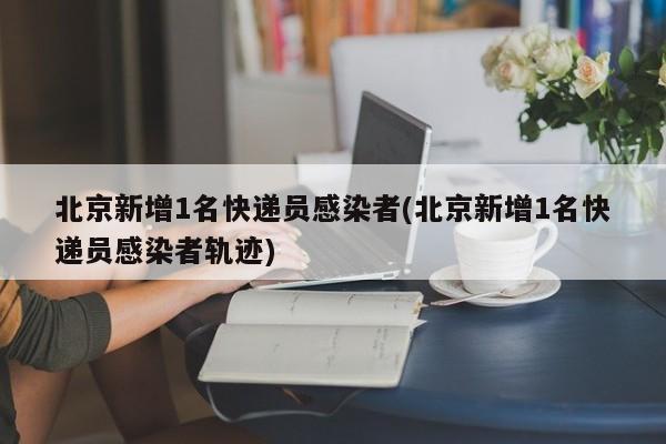 北京新增1名快递员感染者(北京新增1名快递员感染者轨迹)