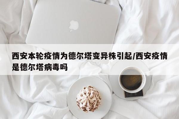 西安本轮疫情为德尔塔变异株引起/西安疫情是德尔塔病毒吗