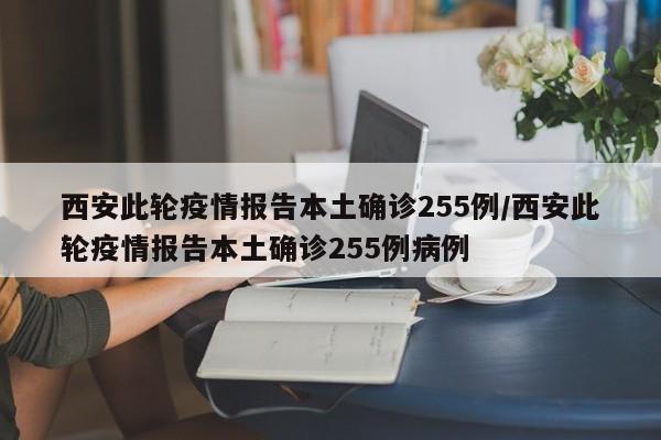 西安此轮疫情报告本土确诊255例/西安此轮疫情报告本土确诊255例病例