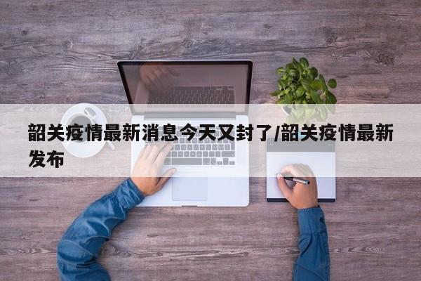 韶关疫情最新消息今天又封了/韶关疫情最新发布