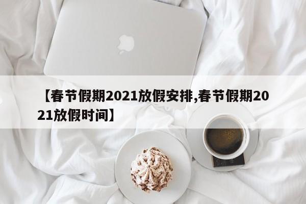 【春节假期2021放假安排,春节假期2021放假时间】