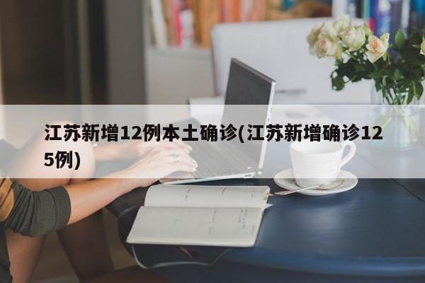 江苏新增12例本土确诊(江苏新增确诊125例)