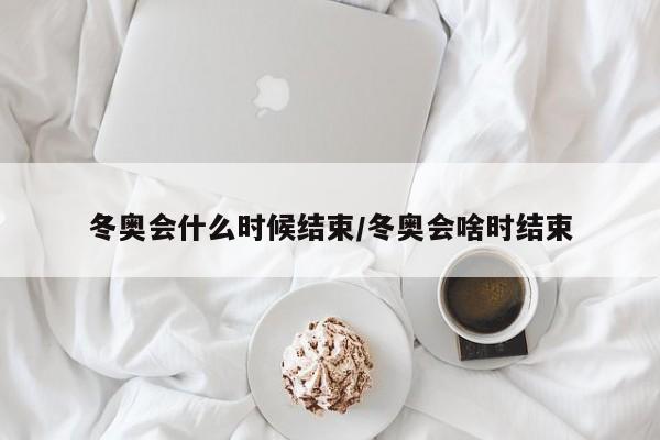 冬奥会什么时候结束/冬奥会啥时结束