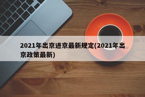 2021年出京进京最新规定(2021年出京政策最新)