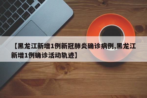 【黑龙江新增1例新冠肺炎确诊病例,黑龙江新增1例确诊活动轨迹】