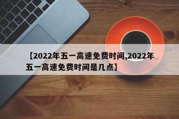 【2022年五一高速免费时间,2022年五一高速免费时间是几点】