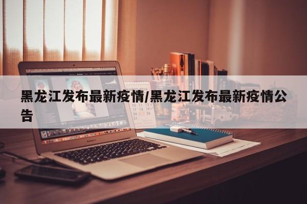 黑龙江发布最新疫情/黑龙江发布最新疫情公告