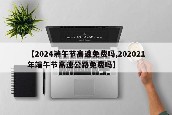 【2024端午节高速免费吗,202021年端午节高速公路免费吗】