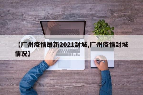 【广州疫情最新2021封城,广州疫情封城情况】